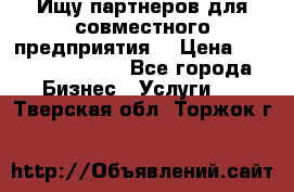 Ищу партнеров для совместного предприятия. › Цена ­ 1 000 000 000 - Все города Бизнес » Услуги   . Тверская обл.,Торжок г.